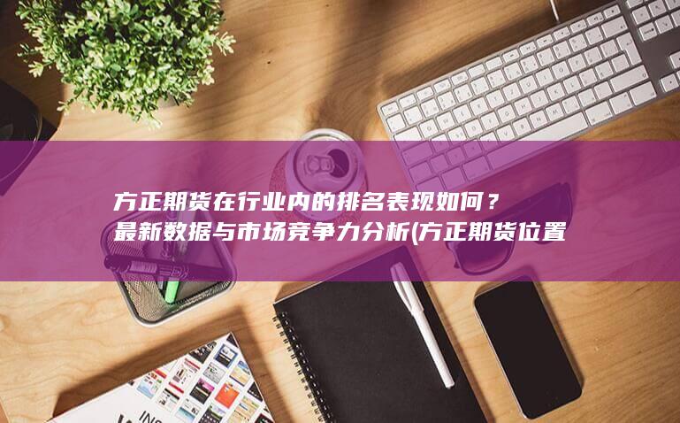 方正期貨在行業內的排名表現如何？最新數據與市場競爭力分析 (方正期貨位置)